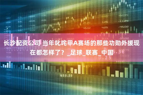长沙配资公司 当年叱咤甲A赛场的那些功勋外援现在都怎样了？_足球_联赛_中国