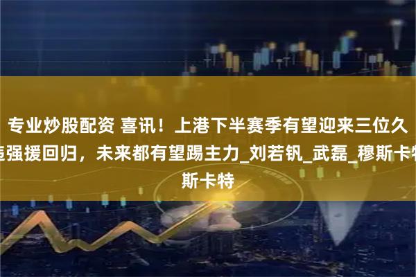 专业炒股配资 喜讯！上港下半赛季有望迎来三位久违强援回归，未来都有望踢主力_刘若钒_武磊_穆斯卡特