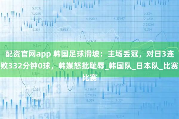 配资官网app 韩国足球滑坡：主场丢冠，对日3连败332分钟0球，韩媒怒批耻辱_韩国队_日本队_比赛