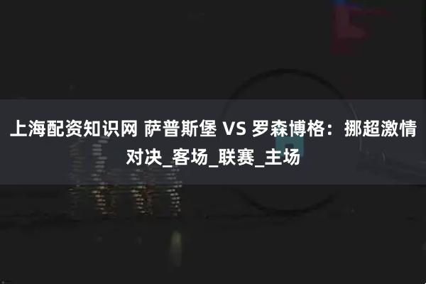 上海配资知识网 萨普斯堡 VS 罗森博格：挪超激情对决_客场_联赛_主场