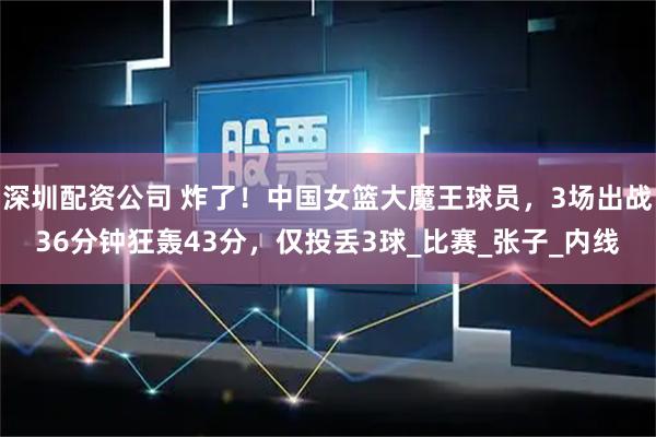 深圳配资公司 炸了！中国女篮大魔王球员，3场出战36分钟狂轰43分，仅投丢3球_比赛_张子_内线
