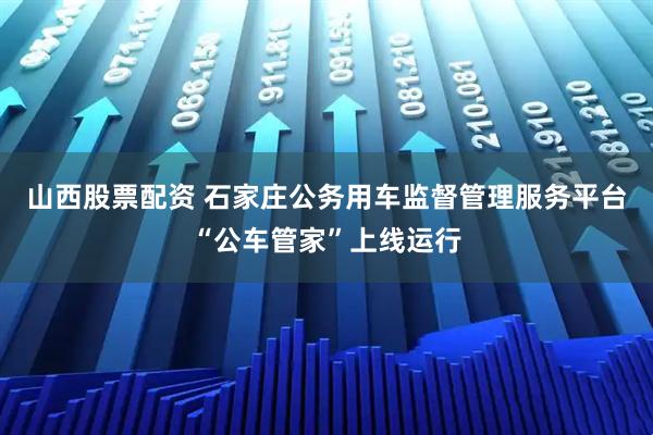 山西股票配资 石家庄公务用车监督管理服务平台“公车管家”上线运行