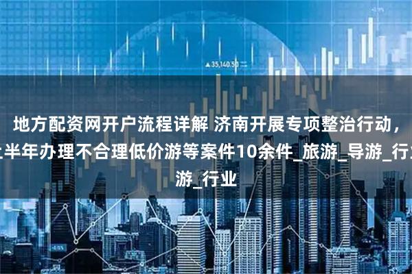 地方配资网开户流程详解 济南开展专项整治行动，上半年办理不合理低价游等案件10余件_旅游_导游_行业