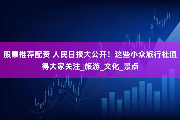 股票推荐配资 人民日报大公开！这些小众旅行社值得大家关注_旅游_文化_景点