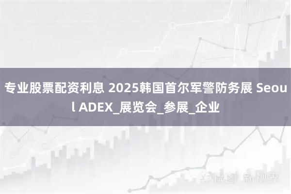 专业股票配资利息 2025韩国首尔军警防务展 Seoul ADEX_展览会_参展_企业