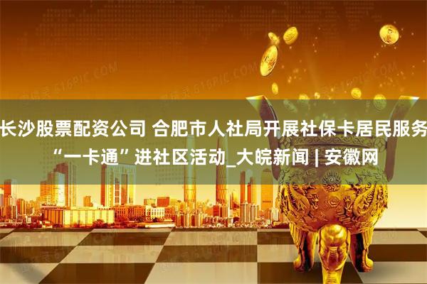 长沙股票配资公司 合肥市人社局开展社保卡居民服务“一卡通”进社区活动_大皖新闻 | 安徽网
