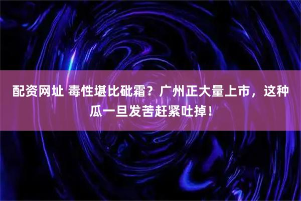配资网址 毒性堪比砒霜？广州正大量上市，这种瓜一旦发苦赶紧吐掉！