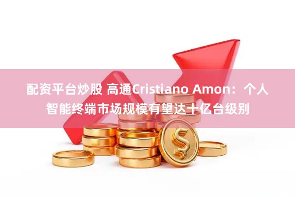 配资平台炒股 高通Cristiano Amon：个人智能终端市场规模有望达十亿台级别