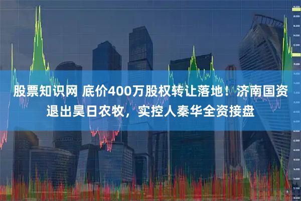股票知识网 底价400万股权转让落地！济南国资退出昊日农牧，实控人秦华全资接盘